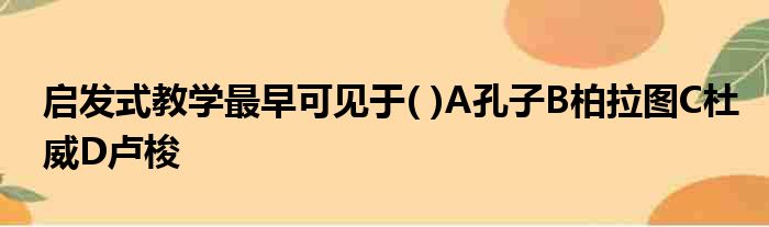 启发式教学最早可见于( )A孔子B柏拉图C杜威D卢梭