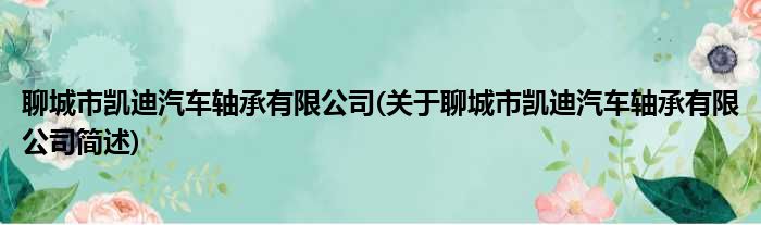 聊城市凯迪汽车轴承有限公司(关于聊城市凯迪汽车轴承有限公司简述)