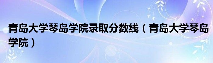 青岛大学琴岛学院录取分数线（青岛大学琴岛学院）