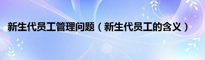 新生代员工管理问题（新生代员工的含义）