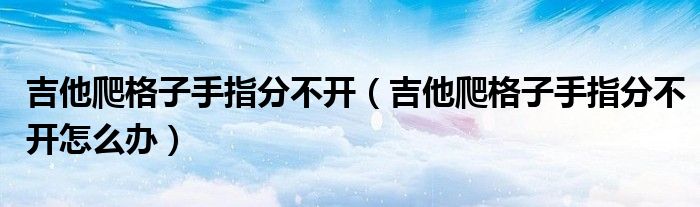 吉他爬格子手指分不开（吉他爬格子手指分不开怎么办）