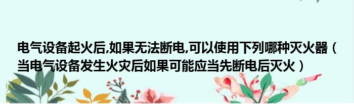 电气设备起火后,如果无法断电,可以使用下列哪种灭火器（当电气设备发生火灾后如果可能应当先断电后灭火）