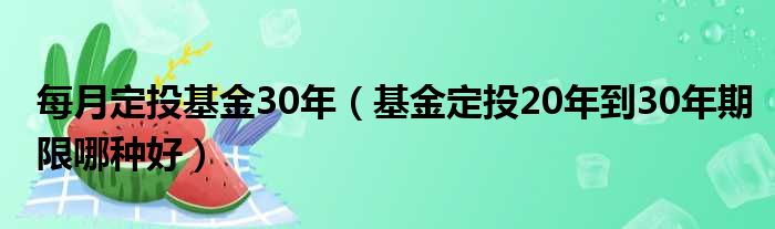 每月定投基金30年（基金定投20年到30年期限哪种好）