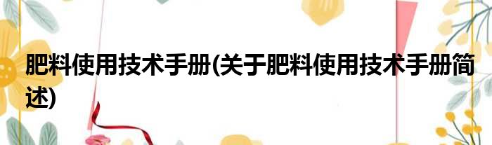 肥料使用技术手册(关于肥料使用技术手册简述)