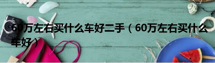 60万左右买什么车好二手（60万左右买什么车好）