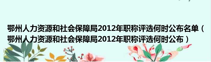 鄂州人力资源和社会保障局2012年职称评选何时公布名单（鄂州人力资源和社会保障局2012年职称评选何时公布）