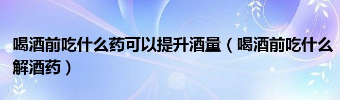 喝酒前吃什么药可以提升酒量（喝酒前吃什么解酒药）