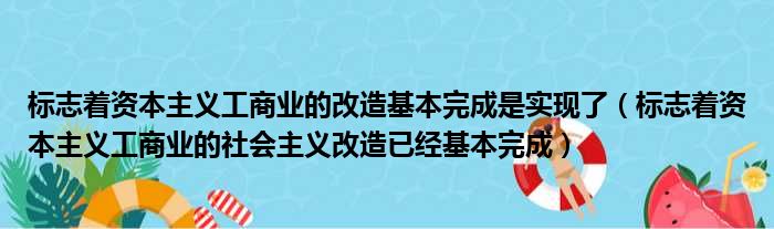 标志着资本主义工商业的改造基本完成是实现了（标志着资本主义工商业的社会主义改造已经基本完成）