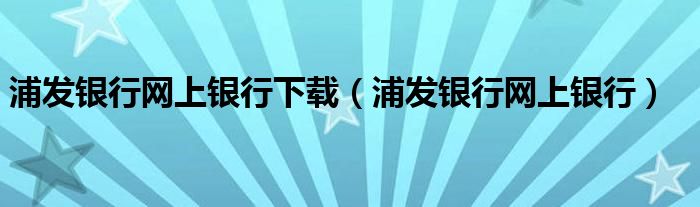 浦发银行网上银行下载（浦发银行网上银行）