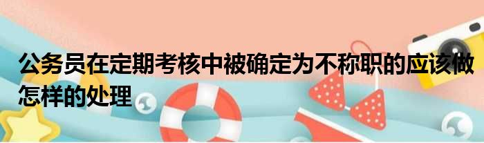 公务员在定期考核中被确定为不称职的应该做怎样的处理