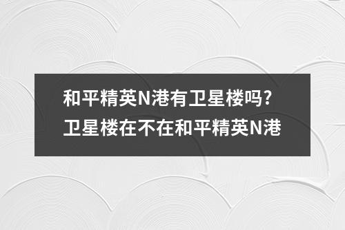 和平精英N港有卫星楼吗?卫星楼在不在和平精英N港