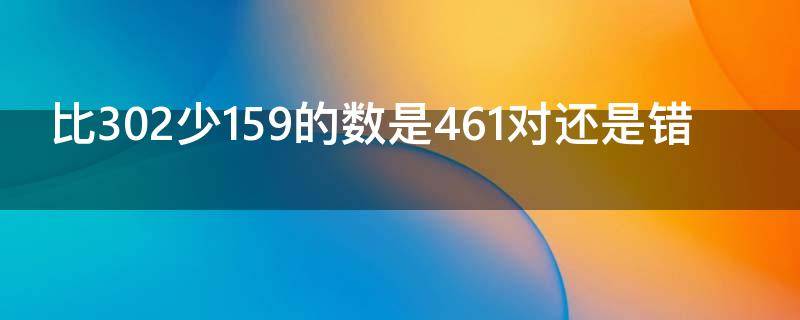 比302少159的数是461对还是错