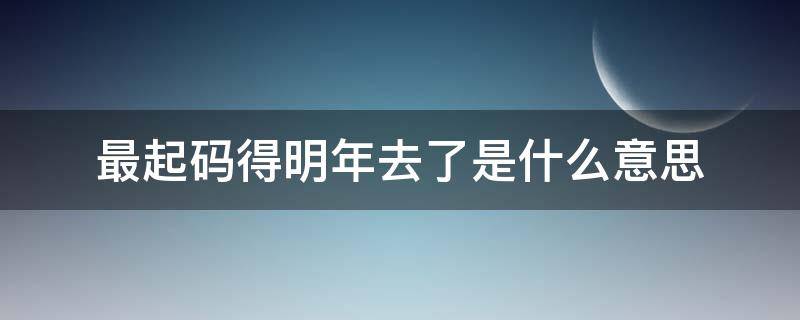 最起码得明年去了是什么意思