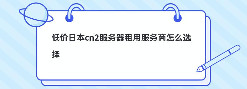 低价日本cn2服务器租用服务商怎么选择