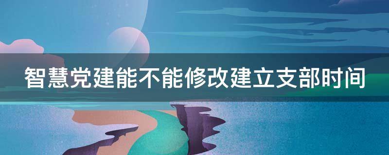 智慧党建能不能修改建立支部时间