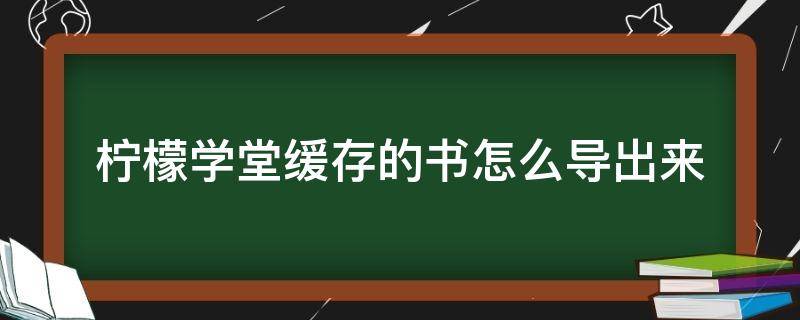 柠檬学堂缓存的书怎么导出来