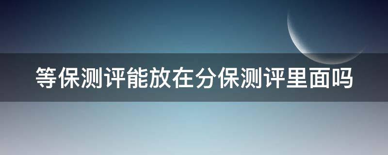 等保测评能放在分保测评里面吗