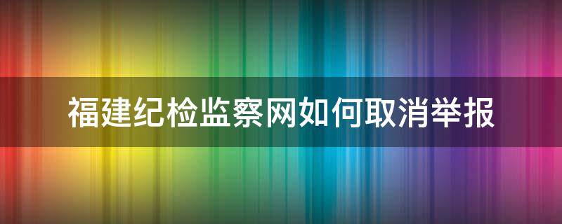 福建纪检监察网如何取消举报