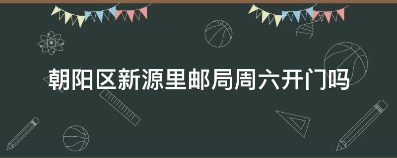 朝阳区新源里邮局周六开门吗