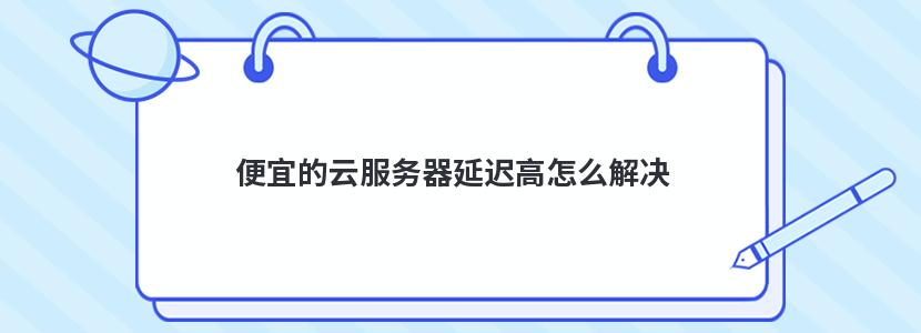 便宜的云服务器延迟高怎么解决