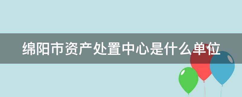 绵阳市资产处置中心是什么单位