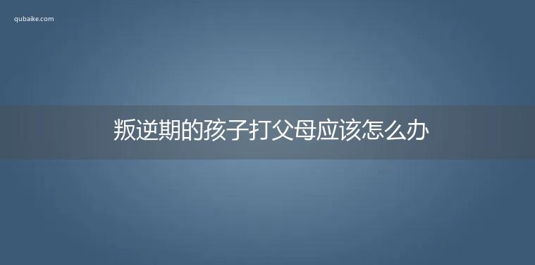 叛逆期的孩子打父母应该怎么办