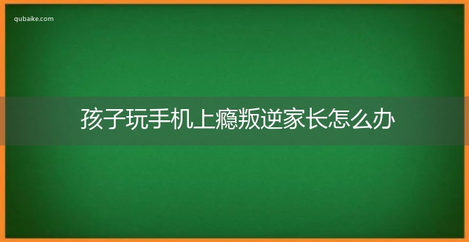 孩子玩手机上瘾叛逆家长怎么办