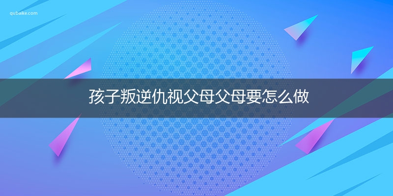 孩子叛逆仇视父母父母要怎么做