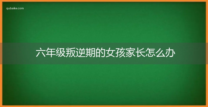 六年级叛逆期的女孩家长怎么办