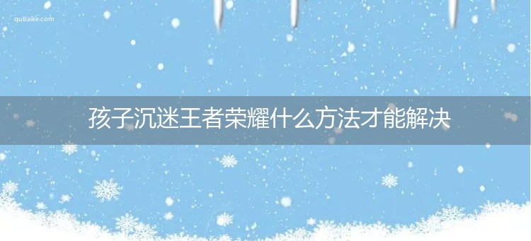 孩子沉迷王者荣耀什么方法才能解决