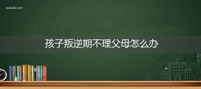 孩子叛逆期不理父母怎么办