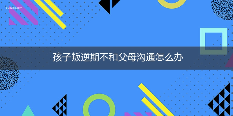 孩子叛逆期不和父母沟通怎么办