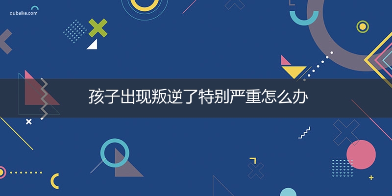 孩子出现叛逆了特别严重怎么办