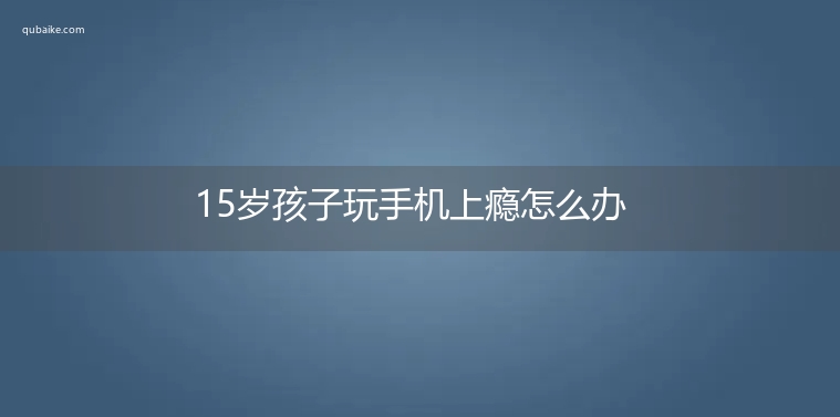 15岁孩子玩手机上瘾怎么办