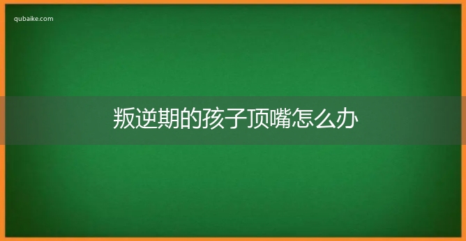 叛逆期的孩子顶嘴怎么办