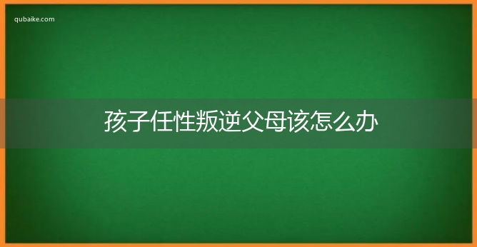 孩子任性叛逆父母该怎么办