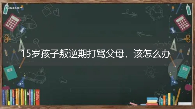 15岁孩子叛逆期打骂父母，该怎么办