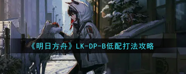 明日方舟LK_DP_B低配怎么过_LK_DP_B低配打法攻略