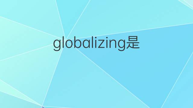 globalizing是什么意思 globalizing的翻译、读音、例句、中文解释