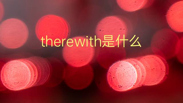 therewith是什么意思 therewith的翻译、读音、例句、中文解释