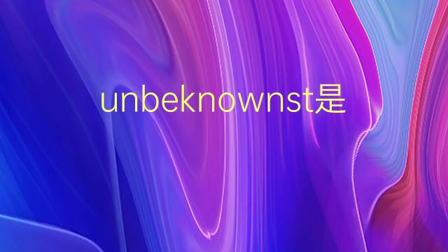 unbeknownst是什么意思 unbeknownst的翻译、读音、例句、中文解释