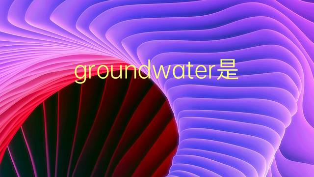 groundwater是什么意思 groundwater的翻译、读音、例句、中文解释