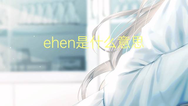 ehen是什么意思 ehen的翻译、读音、例句、中文解释