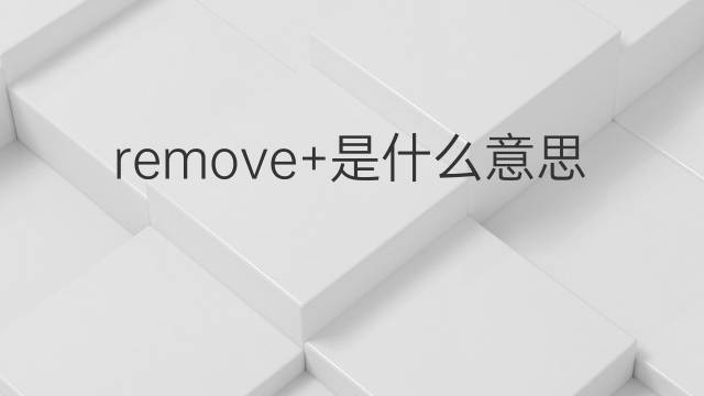 remove+是什么意思 remove+的翻译、读音、例句、中文解释