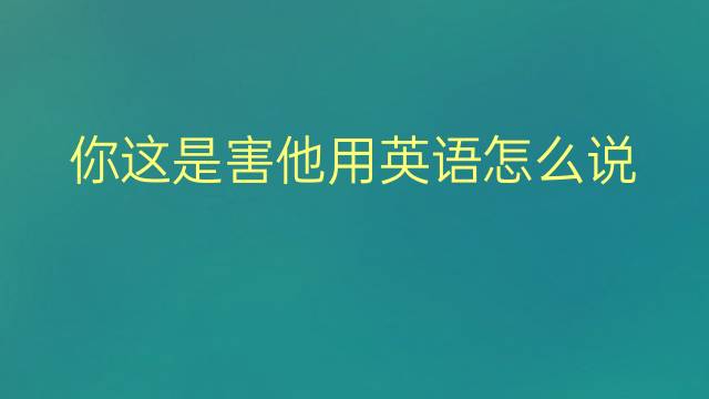 你这是害他用英语怎么说 你这是害他英语翻译