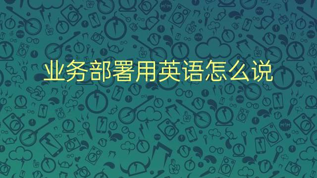 业务部署用英语怎么说 业务部署英语翻译