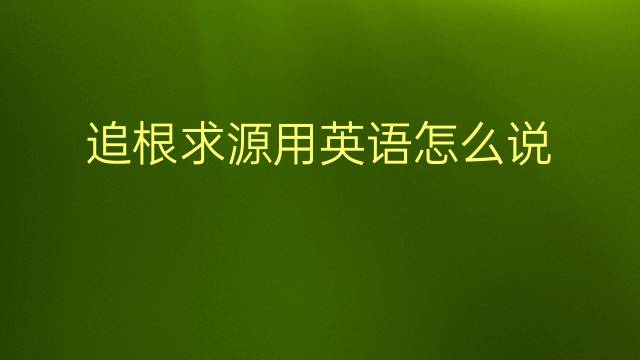 追根求源用英语怎么说 追根求源英语翻译