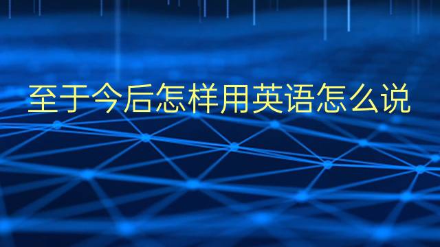 至于今后怎样用英语怎么说 至于今后怎样英语翻译