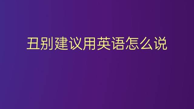 丑别建议用英语怎么说 丑别建议英语翻译