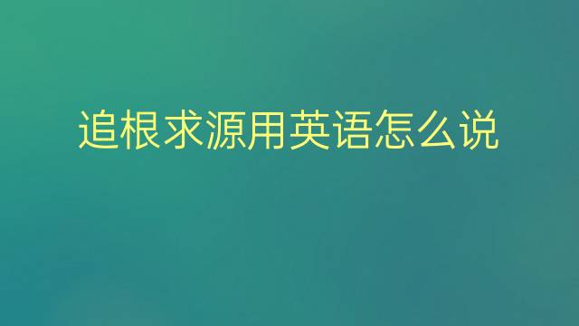 追根求源用英语怎么说 追根求源英语翻译